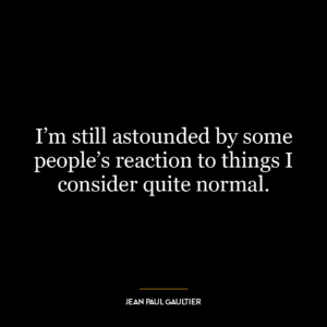 I’m still astounded by some people’s reaction to things I consider quite normal.