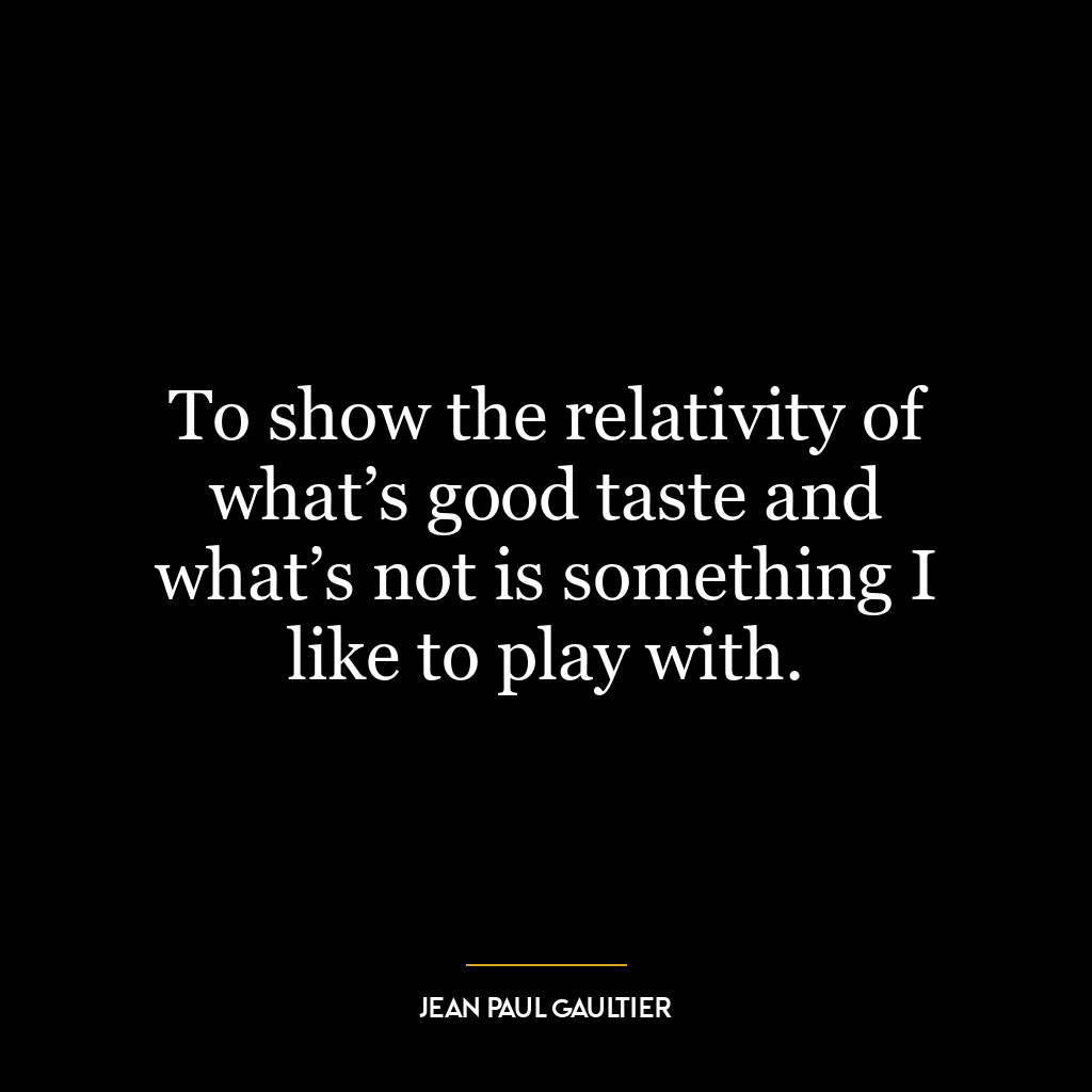 To show the relativity of what’s good taste and what’s not is something I like to play with.