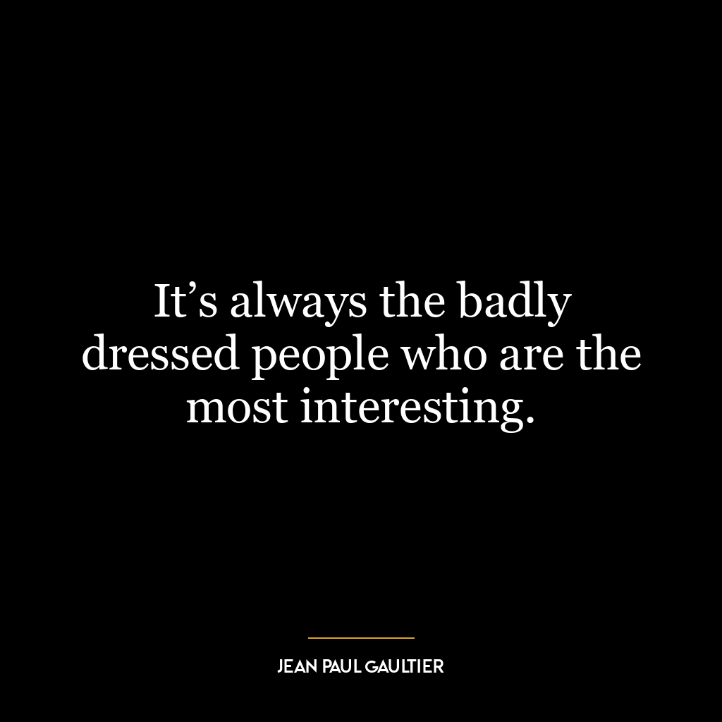 It’s always the badly dressed people who are the most interesting.