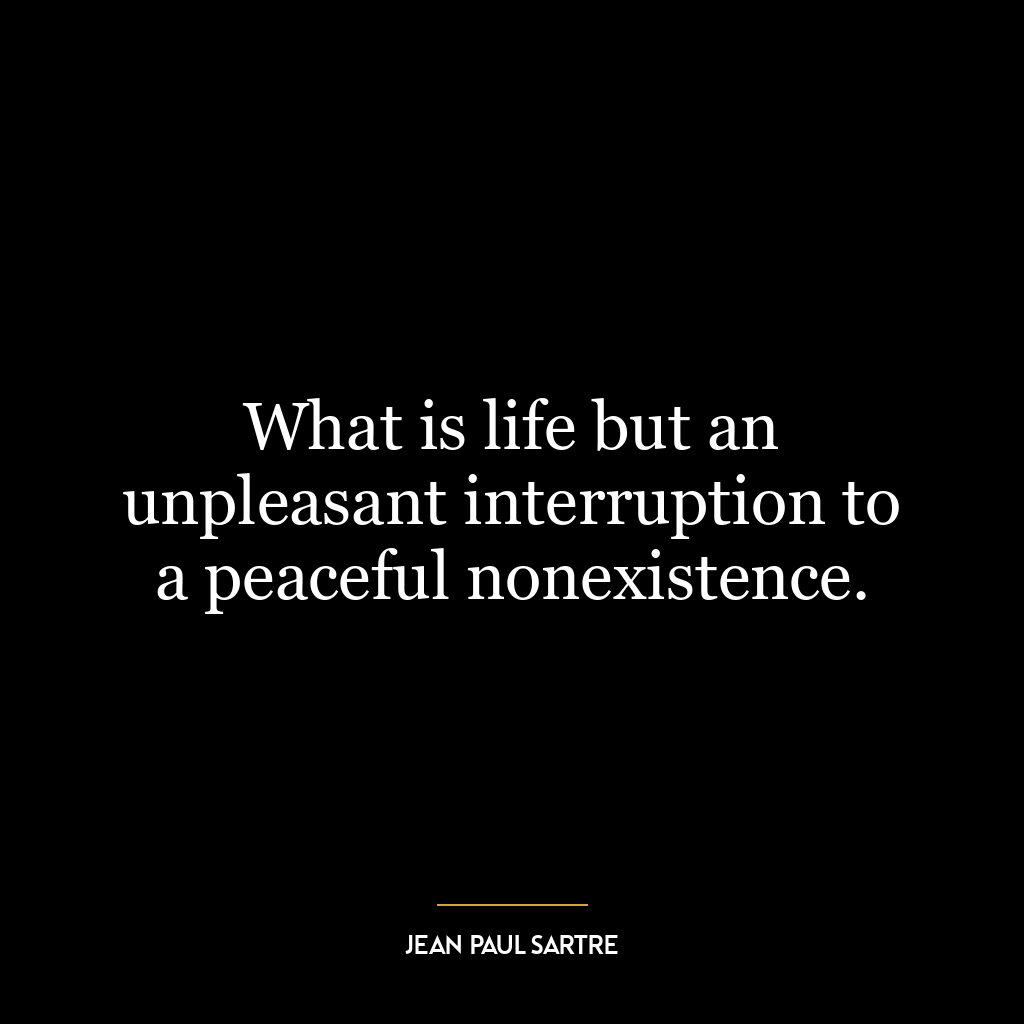 What is life but an unpleasant interruption to a peaceful nonexistence.