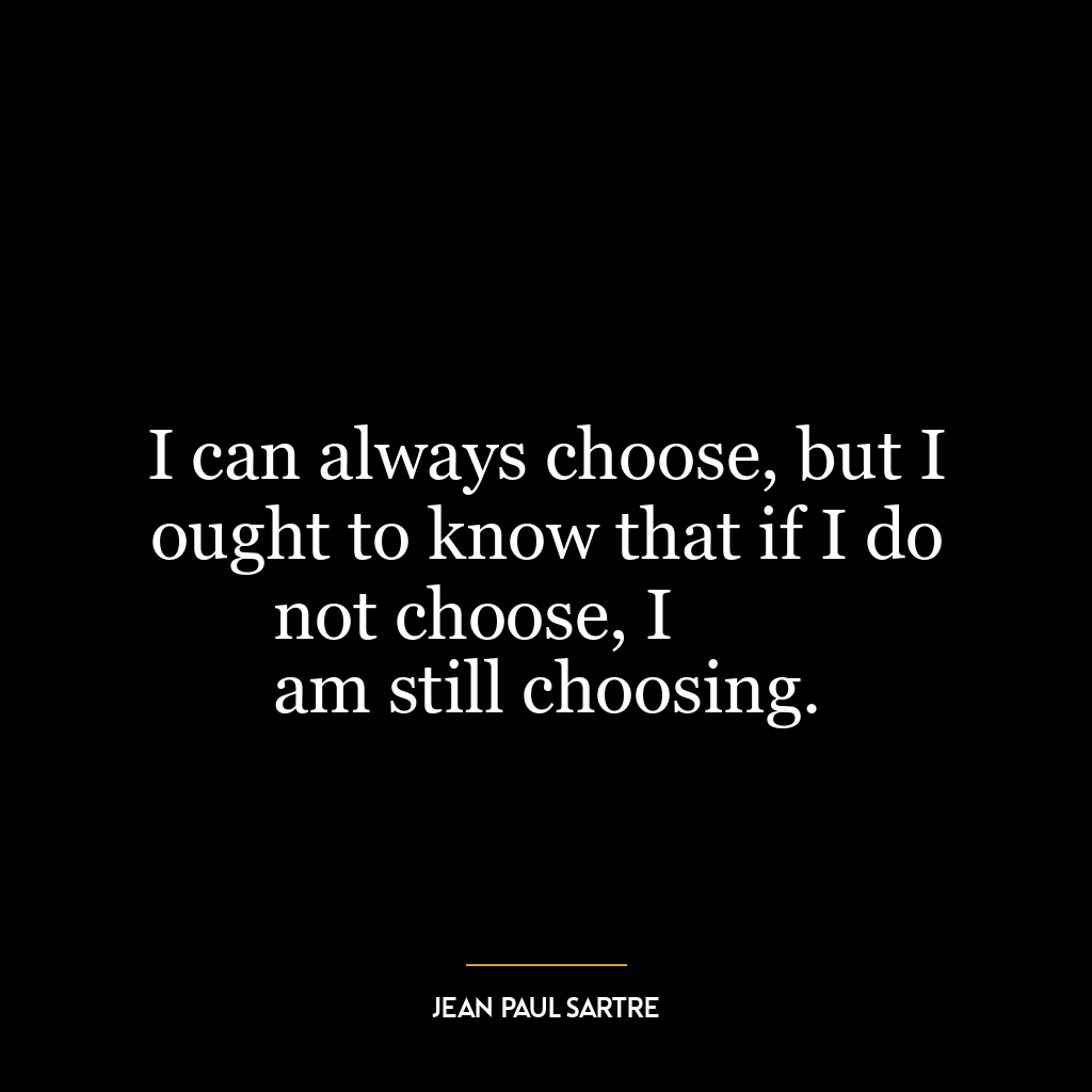 I can always choose, but I ought to know that if I do not choose, I
am still choosing.