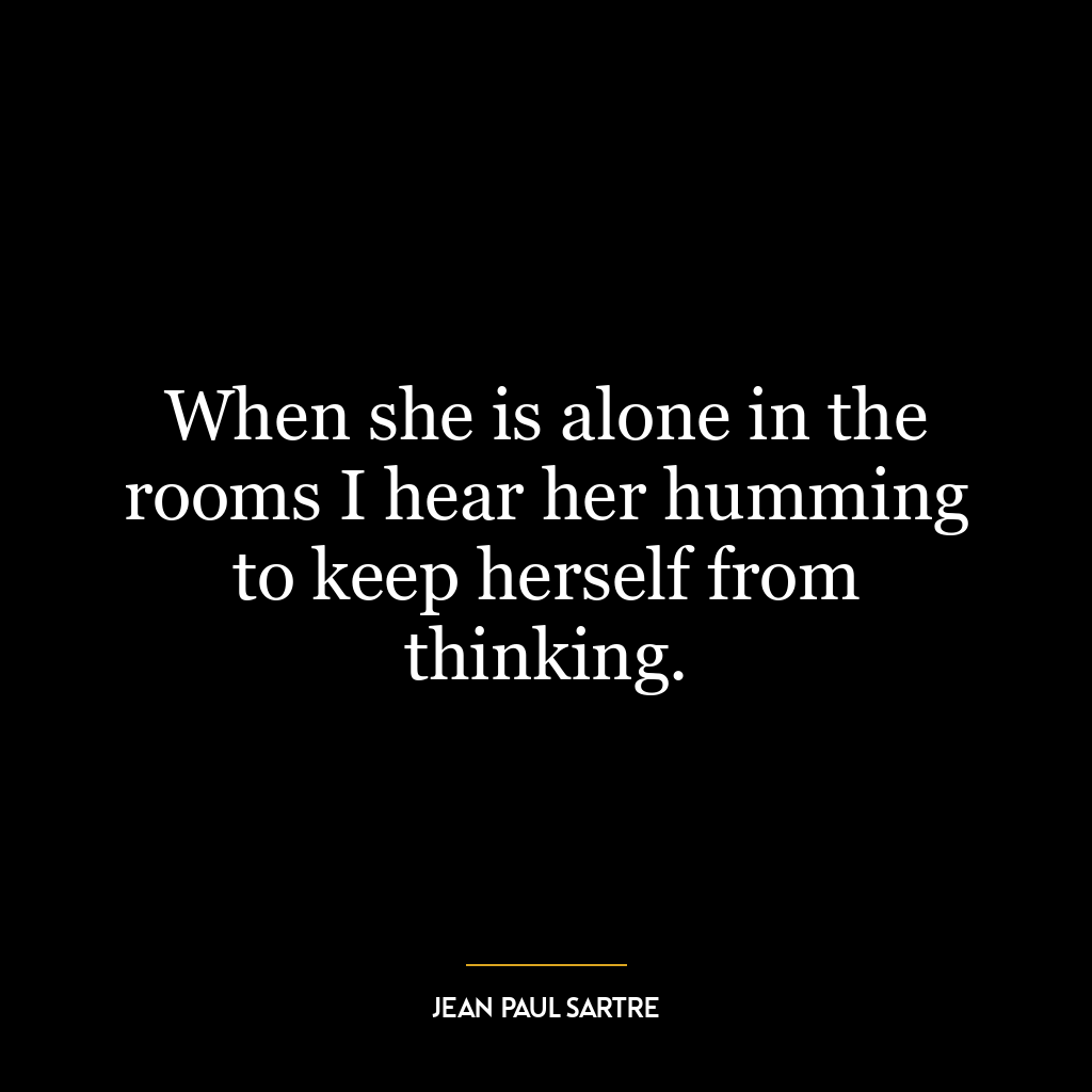 When she is alone in the rooms I hear her humming to keep herself from thinking.