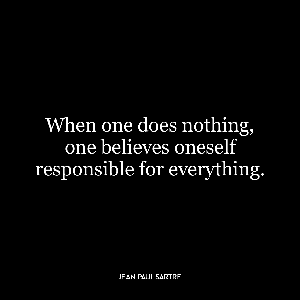 When one does nothing, one believes oneself responsible for everything.