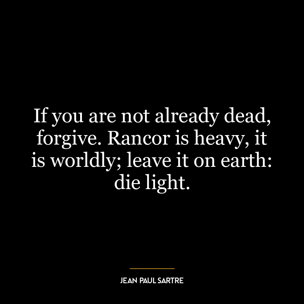 If you are not already dead, forgive. Rancor is heavy, it is worldly; leave it on earth: die light.