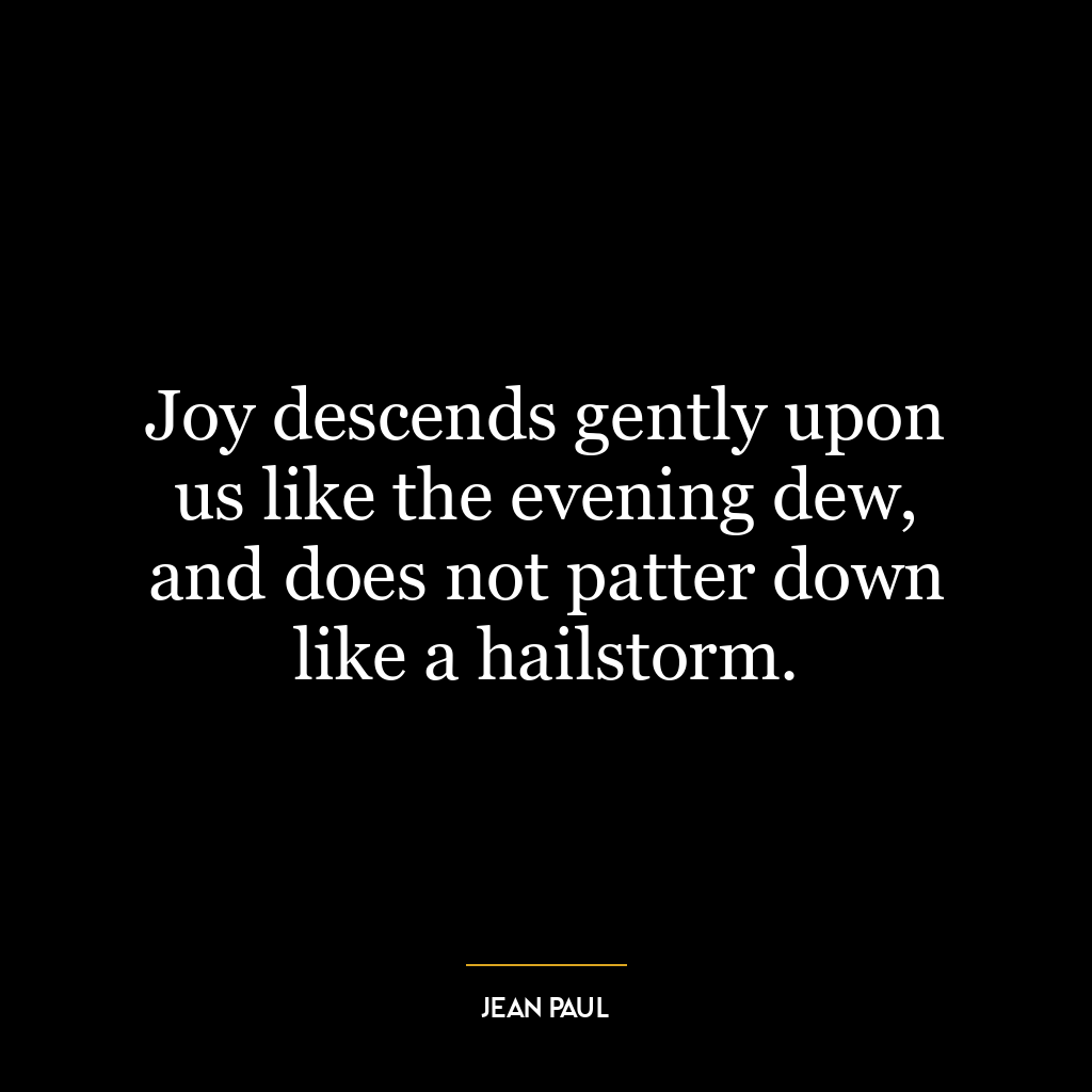 Joy descends gently upon us like the evening dew, and does not patter down like a hailstorm.