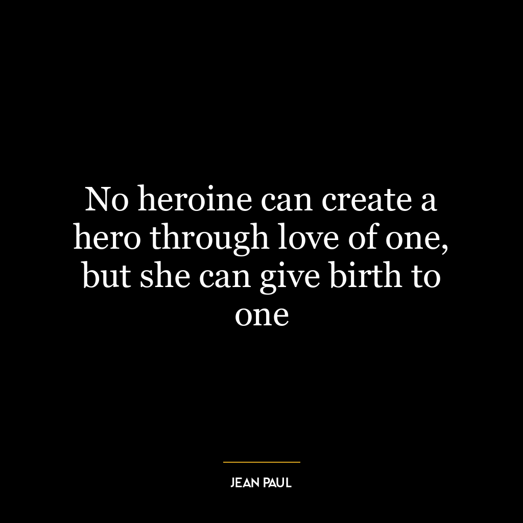 No heroine can create a hero through love of one, but she can give birth to one