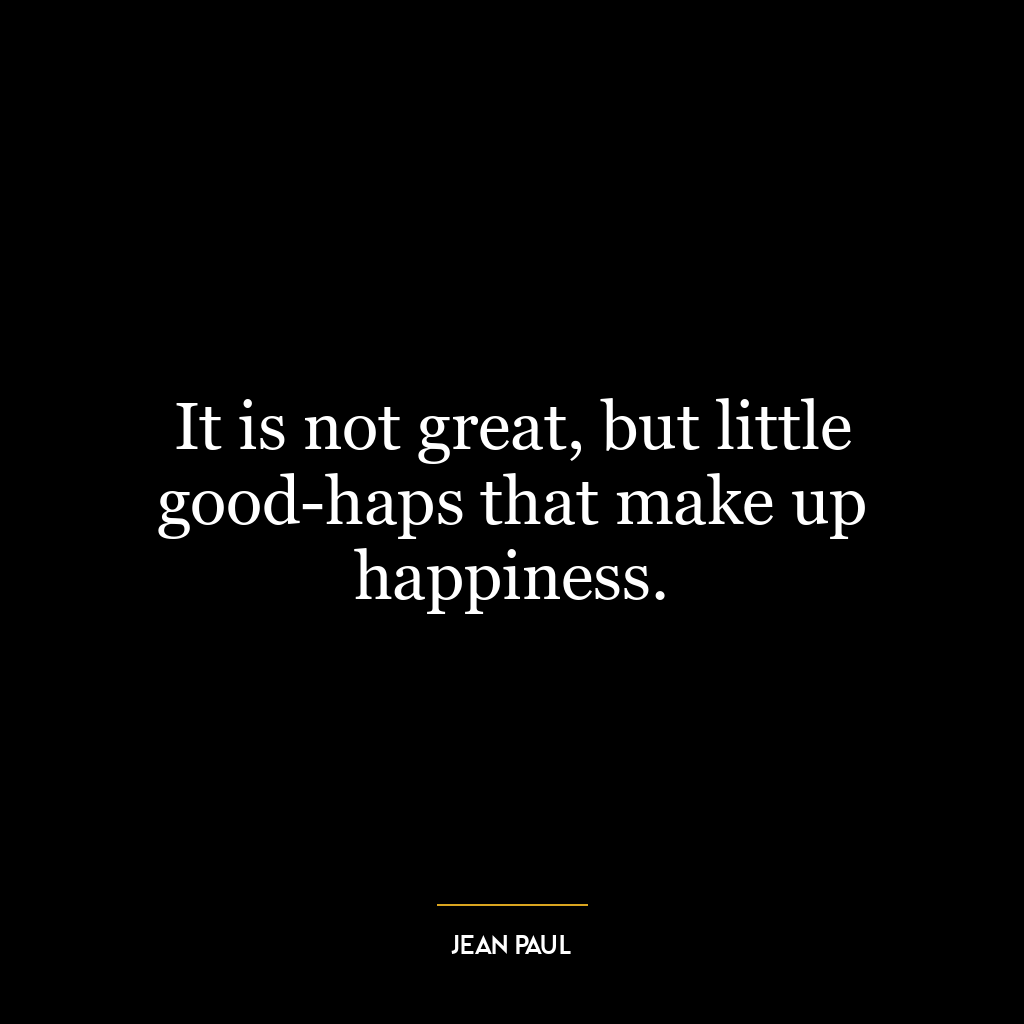 It is not great, but little good-haps that make up happiness.