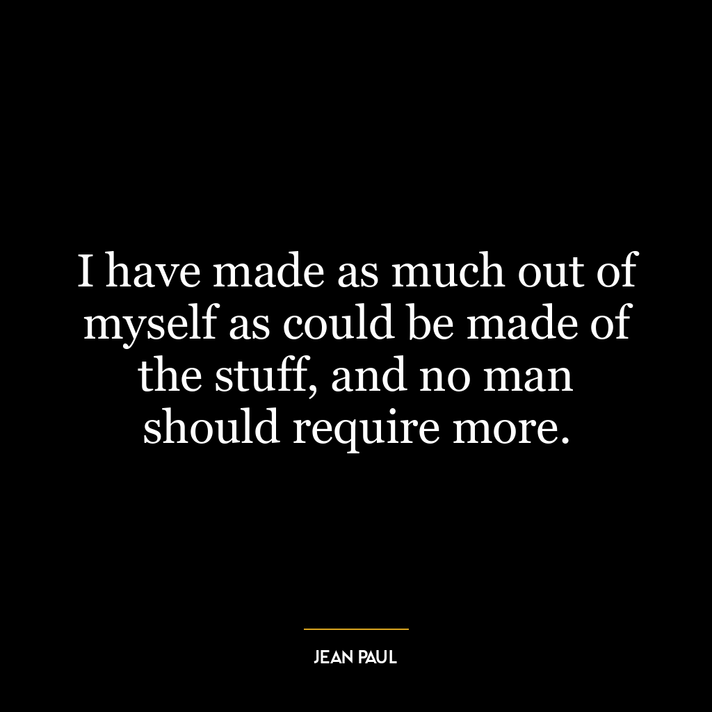 I have made as much out of myself as could be made of the stuff, and no man should require more.