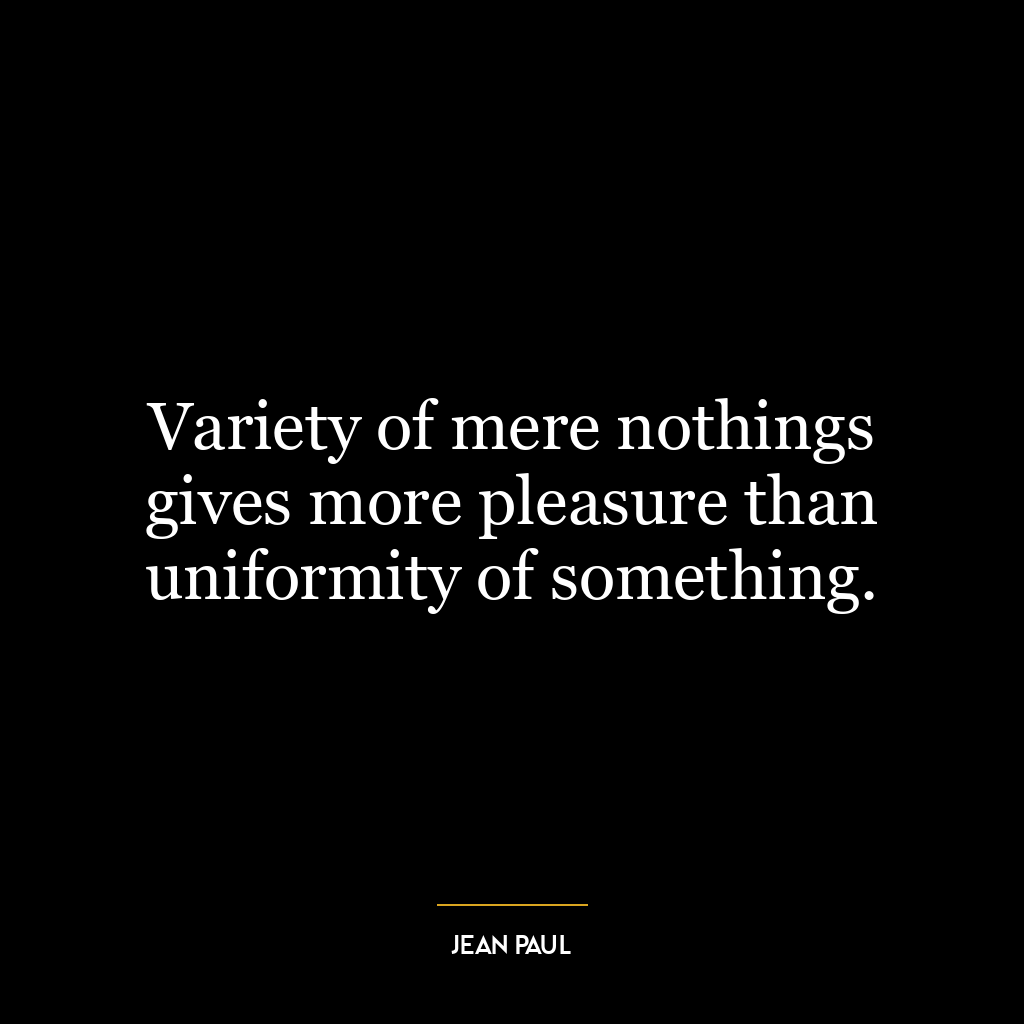 Variety of mere nothings gives more pleasure than uniformity of something.