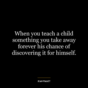 When you teach a child something you take away forever his chance of discovering it for himself.