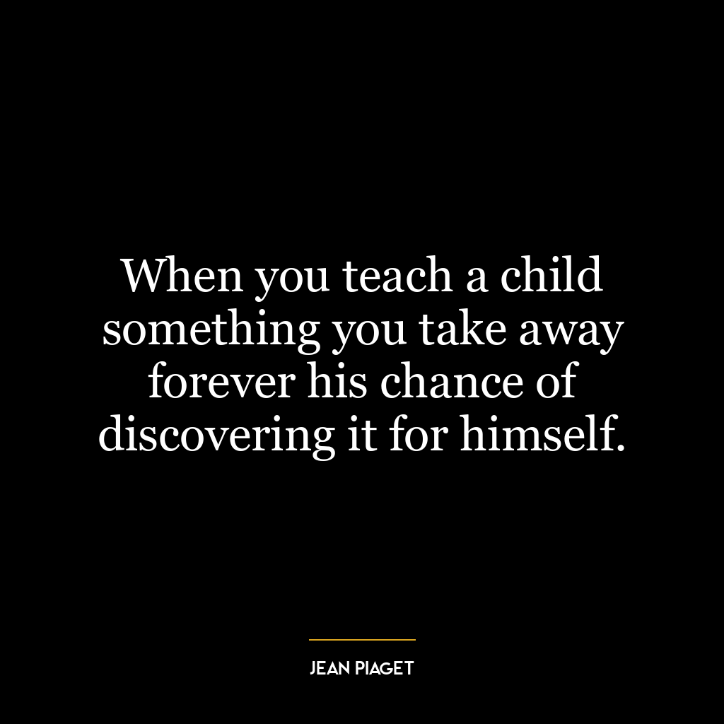 When you teach a child something you take away forever his chance of discovering it for himself.