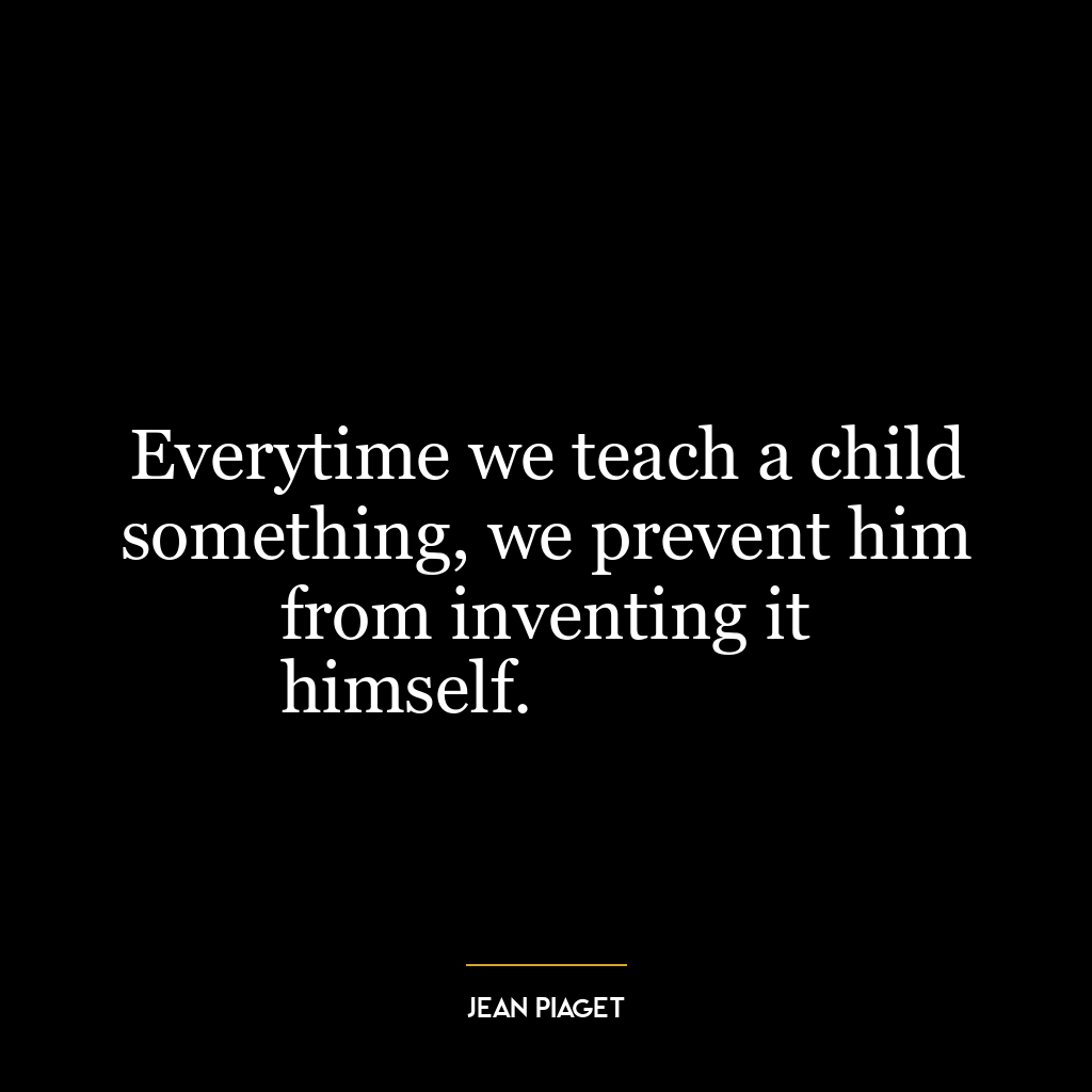 Everytime we teach a child something, we prevent him from inventing it
himself.