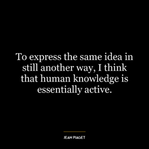 To express the same idea in still another way, I think that human knowledge is essentially active.