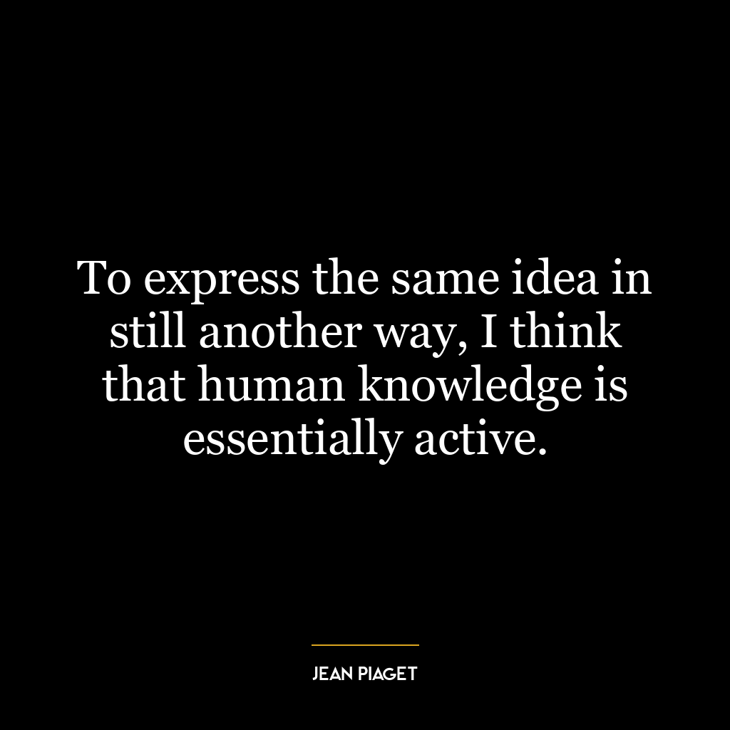 To express the same idea in still another way, I think that human knowledge is essentially active.