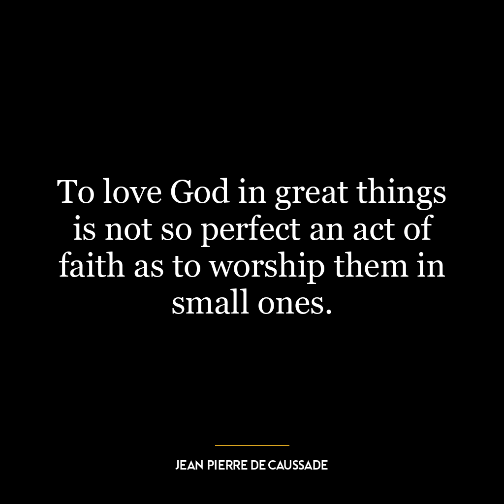 To love God in great things is not so perfect an act of faith as to worship them in small ones.