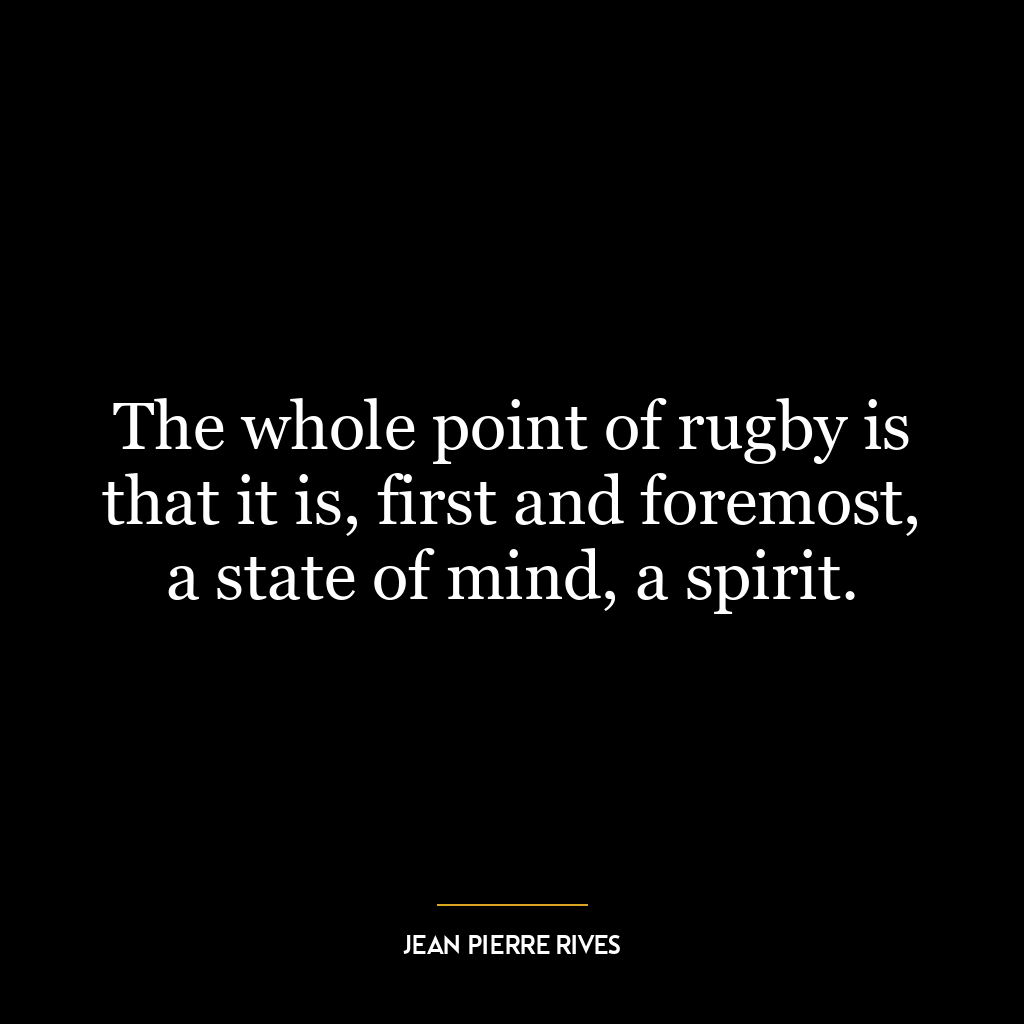 The whole point of rugby is that it is, first and foremost, a state of mind, a spirit.