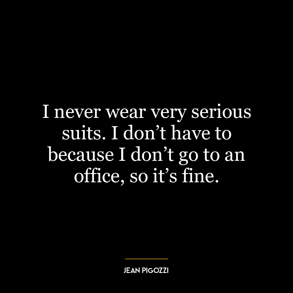 I never wear very serious suits. I don’t have to because I don’t go to an office, so it’s fine.