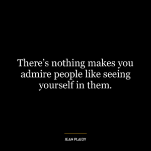 There’s nothing makes you admire people like seeing yourself in them.