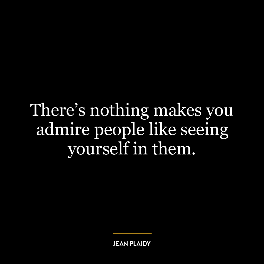 There’s nothing makes you admire people like seeing yourself in them.