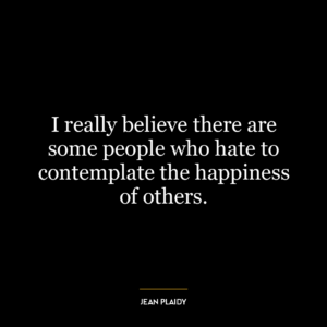 I really believe there are some people who hate to contemplate the happiness of others.