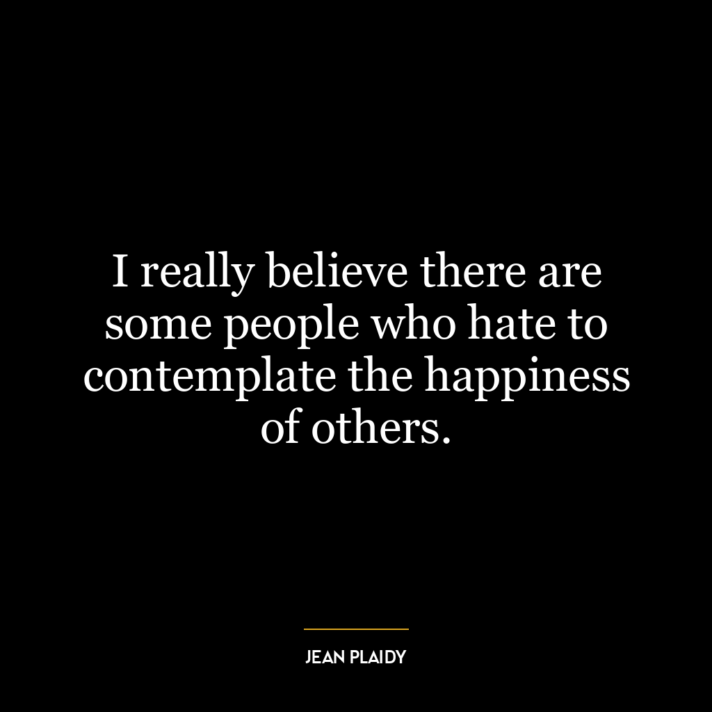 I really believe there are some people who hate to contemplate the happiness of others.