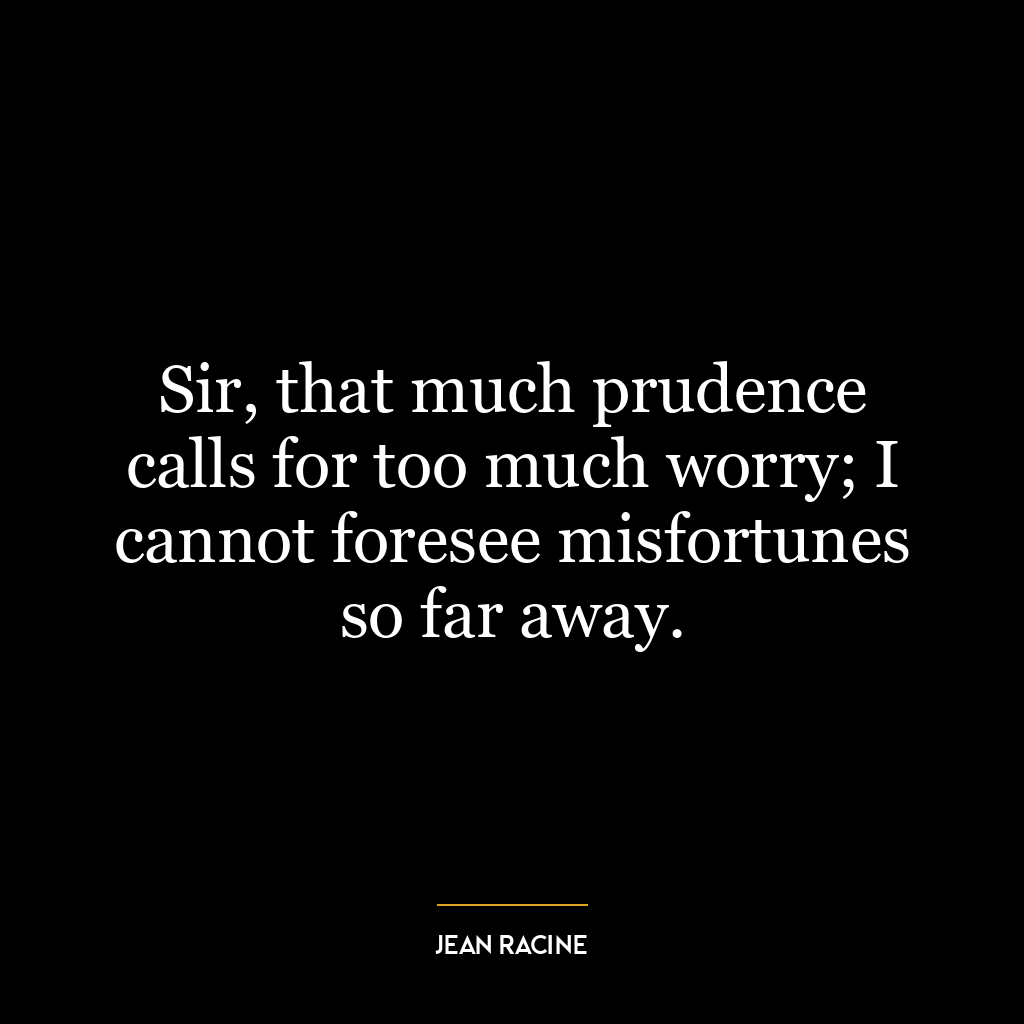 Sir, that much prudence calls for too much worry; I cannot foresee misfortunes so far away.