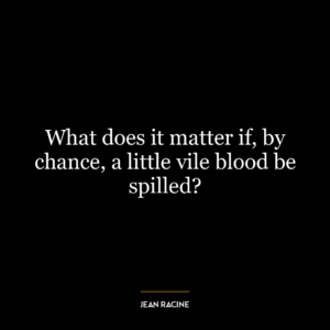 What does it matter if, by chance, a little vile blood be spilled?