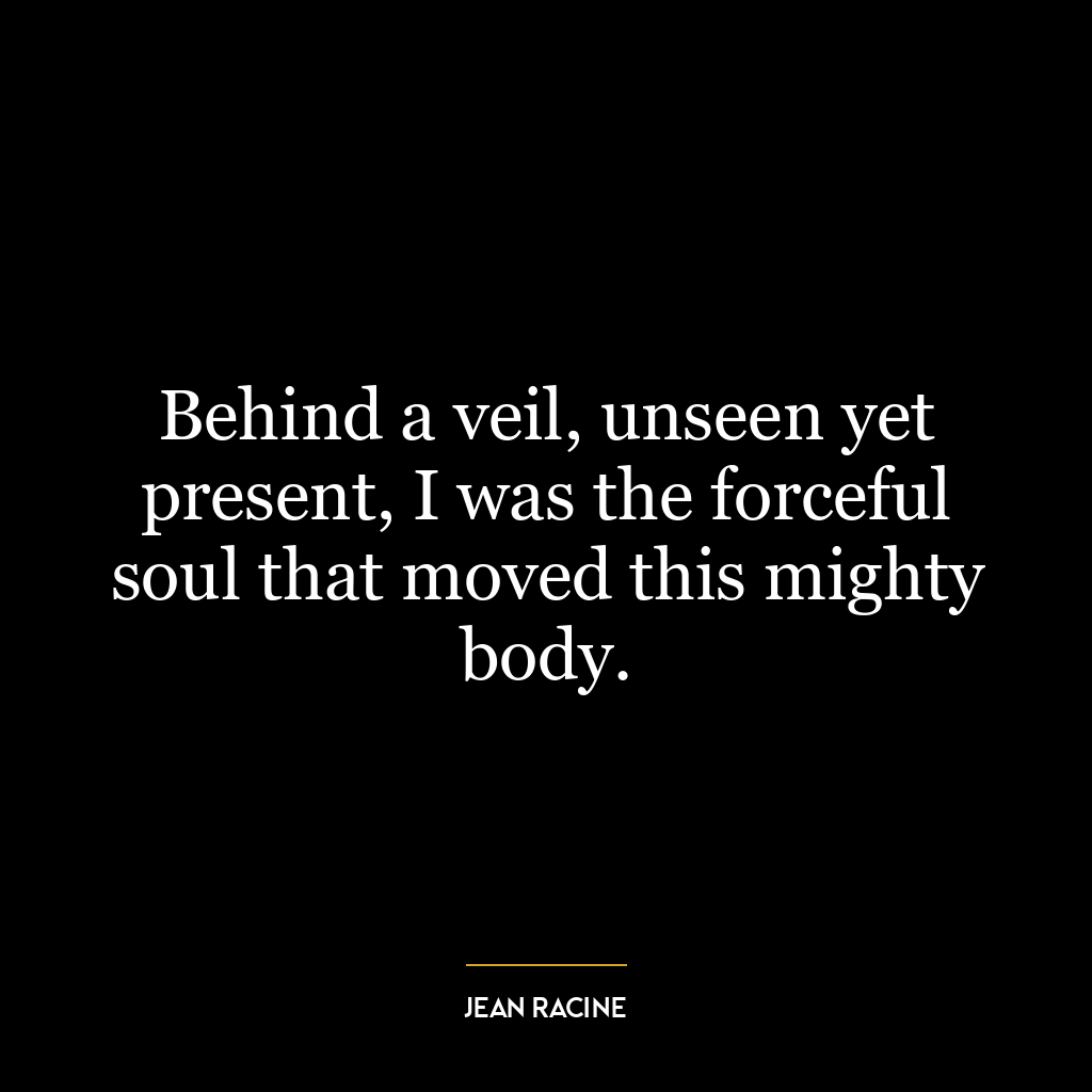 Behind a veil, unseen yet present, I was the forceful soul that moved this mighty body.