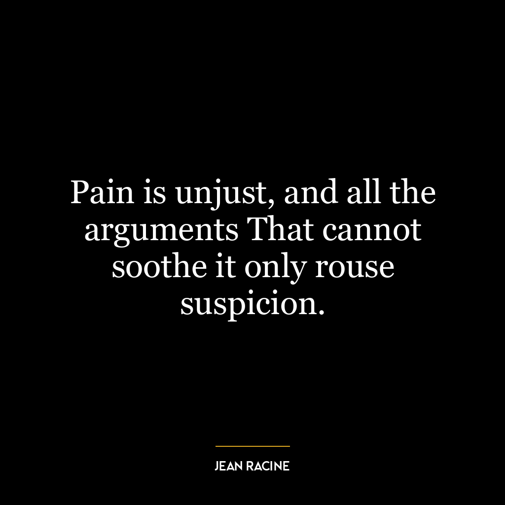 Pain is unjust, and all the arguments That cannot soothe it only rouse suspicion.