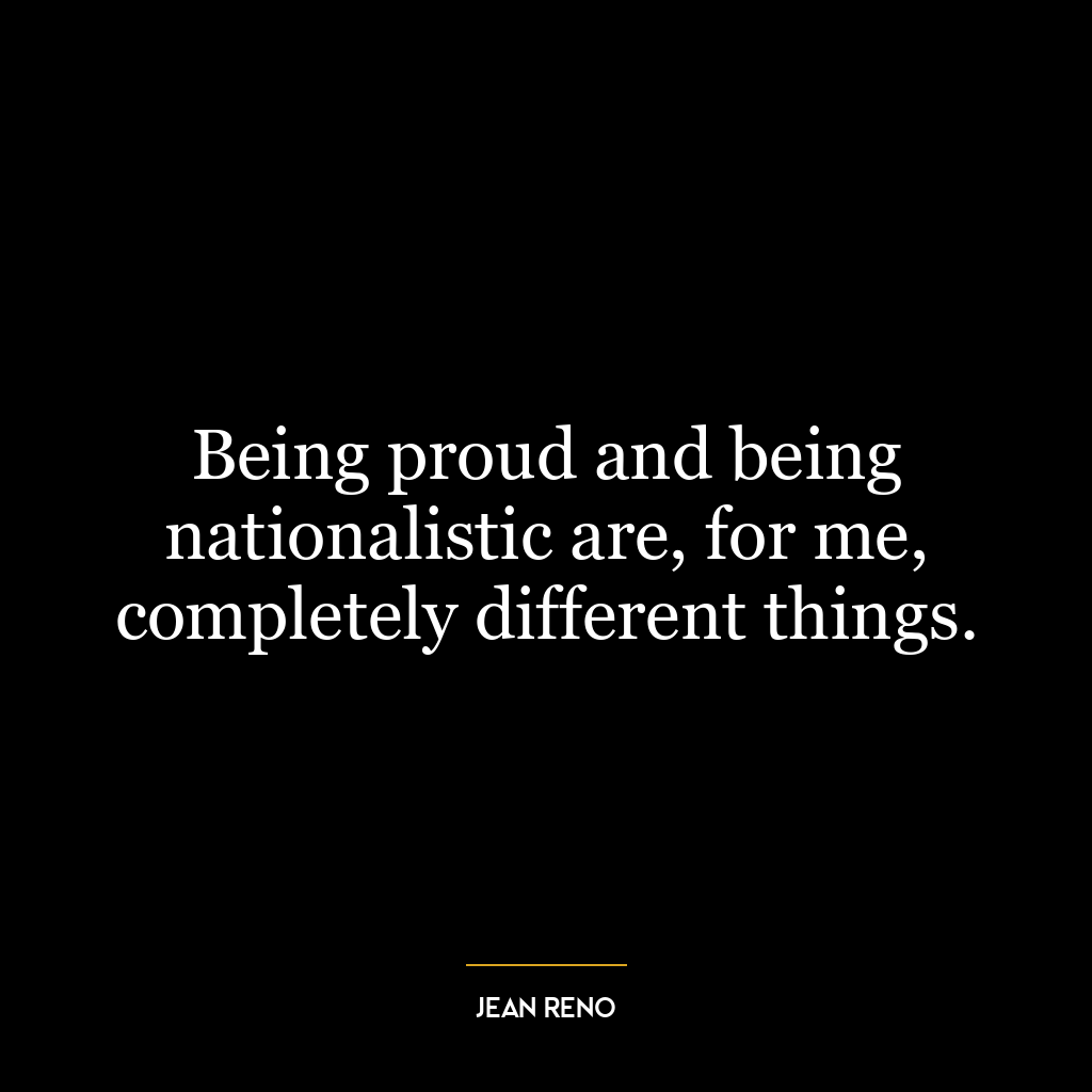 Being proud and being nationalistic are, for me, completely different things.