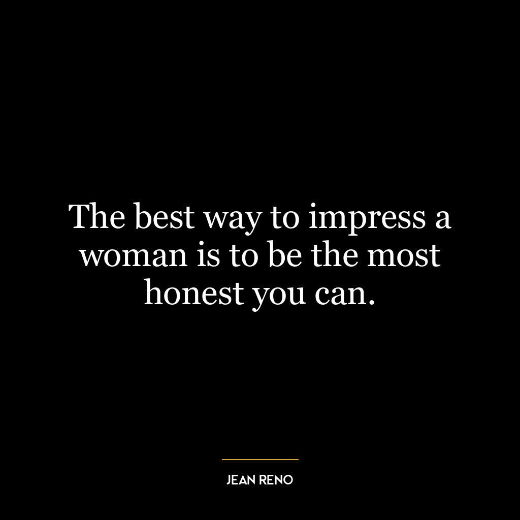 The best way to impress a woman is to be the most honest you can.