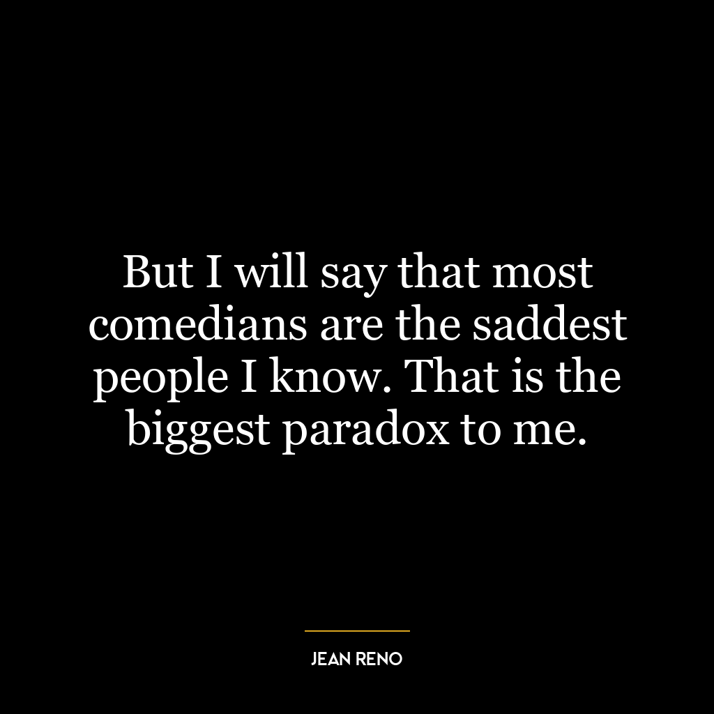 But I will say that most comedians are the saddest people I know. That is the biggest paradox to me.