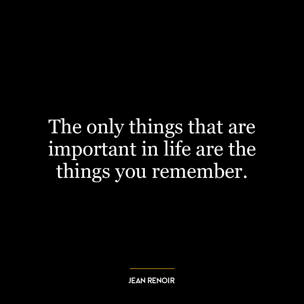 The only things that are important in life are the things you remember.