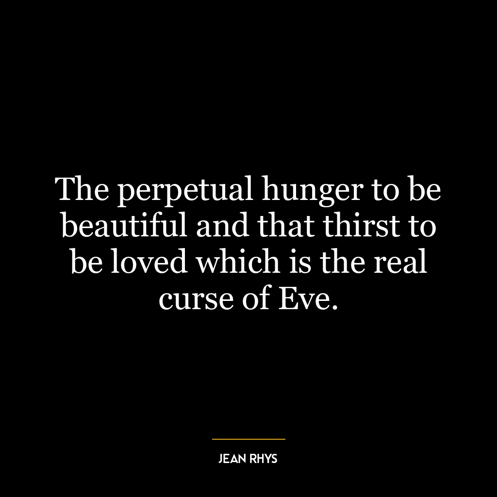 The perpetual hunger to be beautiful and that thirst to be loved which is the real curse of Eve.