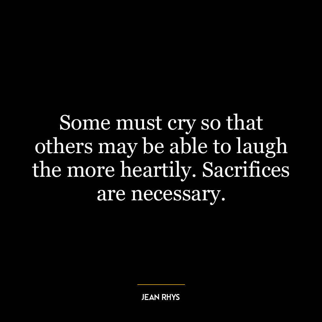 Some must cry so that others may be able to laugh the more heartily. Sacrifices are necessary.