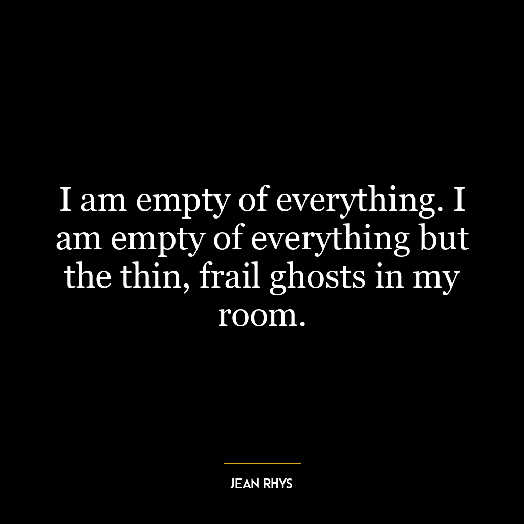 I am empty of everything. I am empty of everything but the thin, frail ghosts in my room.