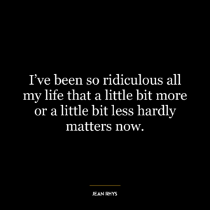 I’ve been so ridiculous all my life that a little bit more or a little bit less hardly matters now.