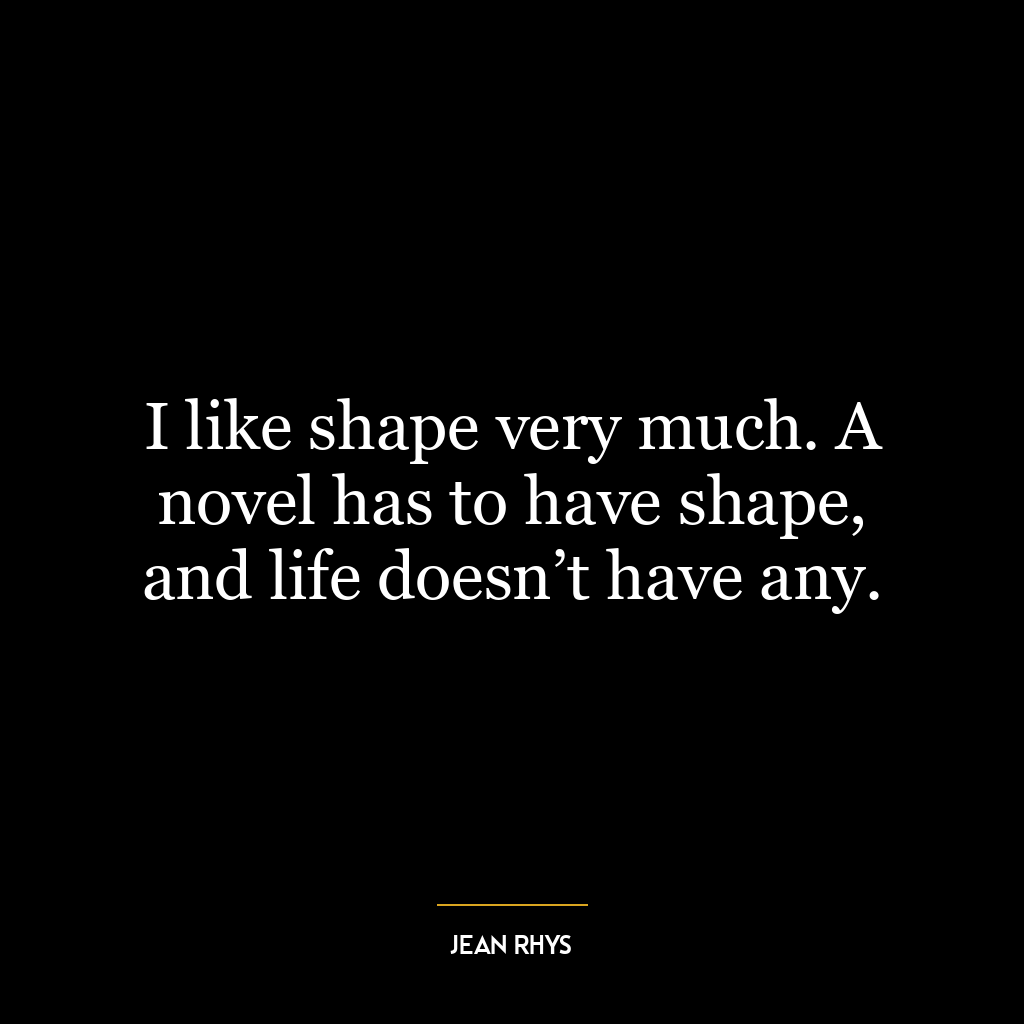 I like shape very much. A novel has to have shape, and life doesn’t have any.