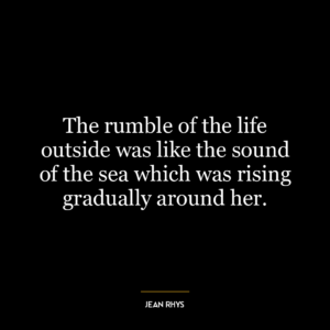 The rumble of the life outside was like the sound of the sea which was rising gradually around her.