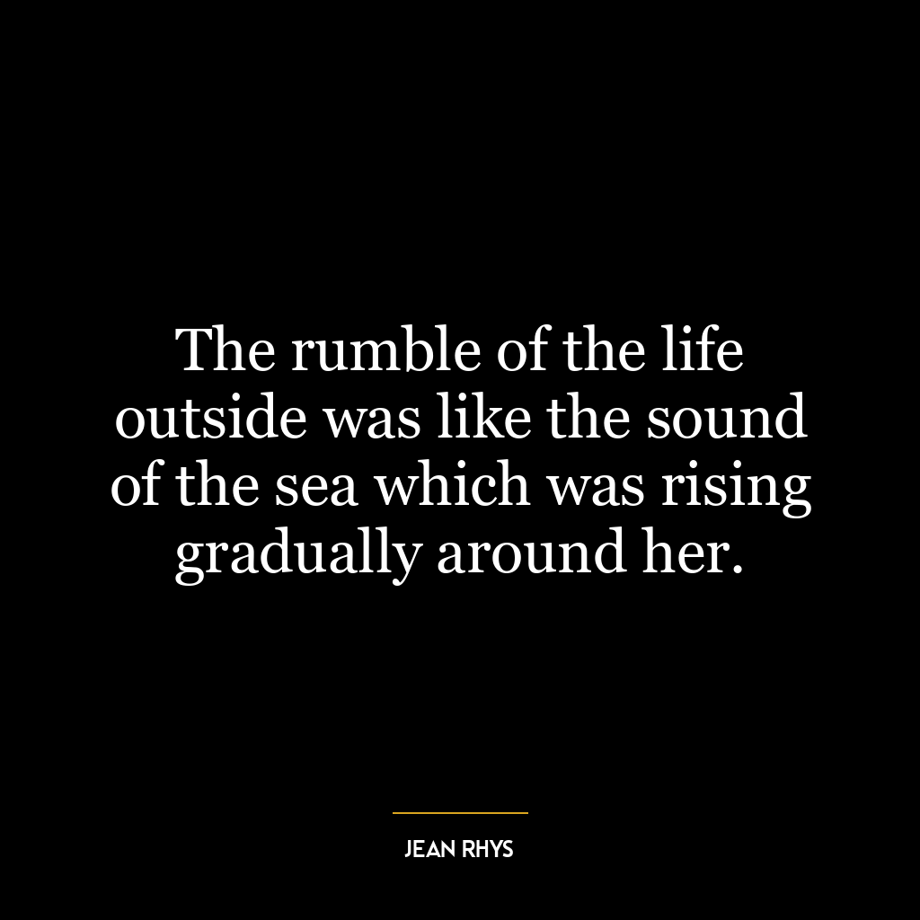 The rumble of the life outside was like the sound of the sea which was rising gradually around her.