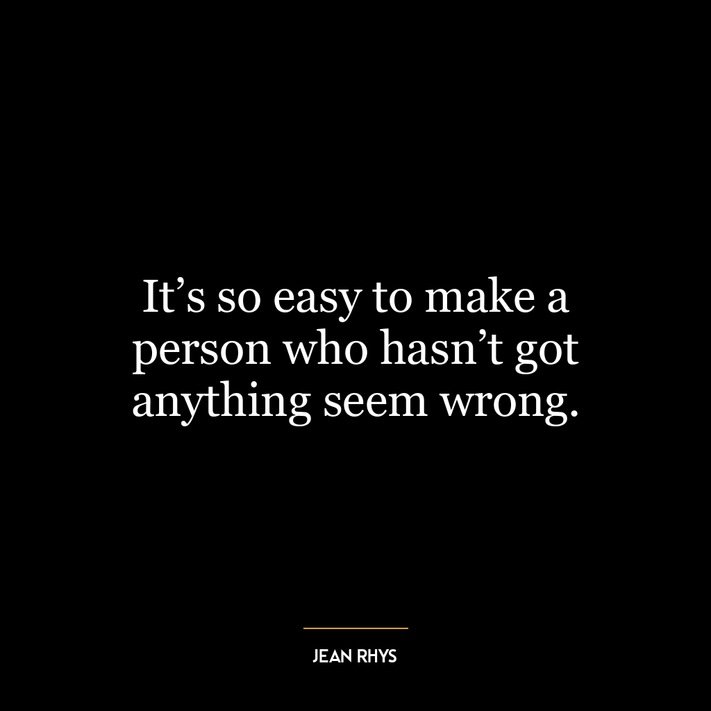 It’s so easy to make a person who hasn’t got anything seem wrong.