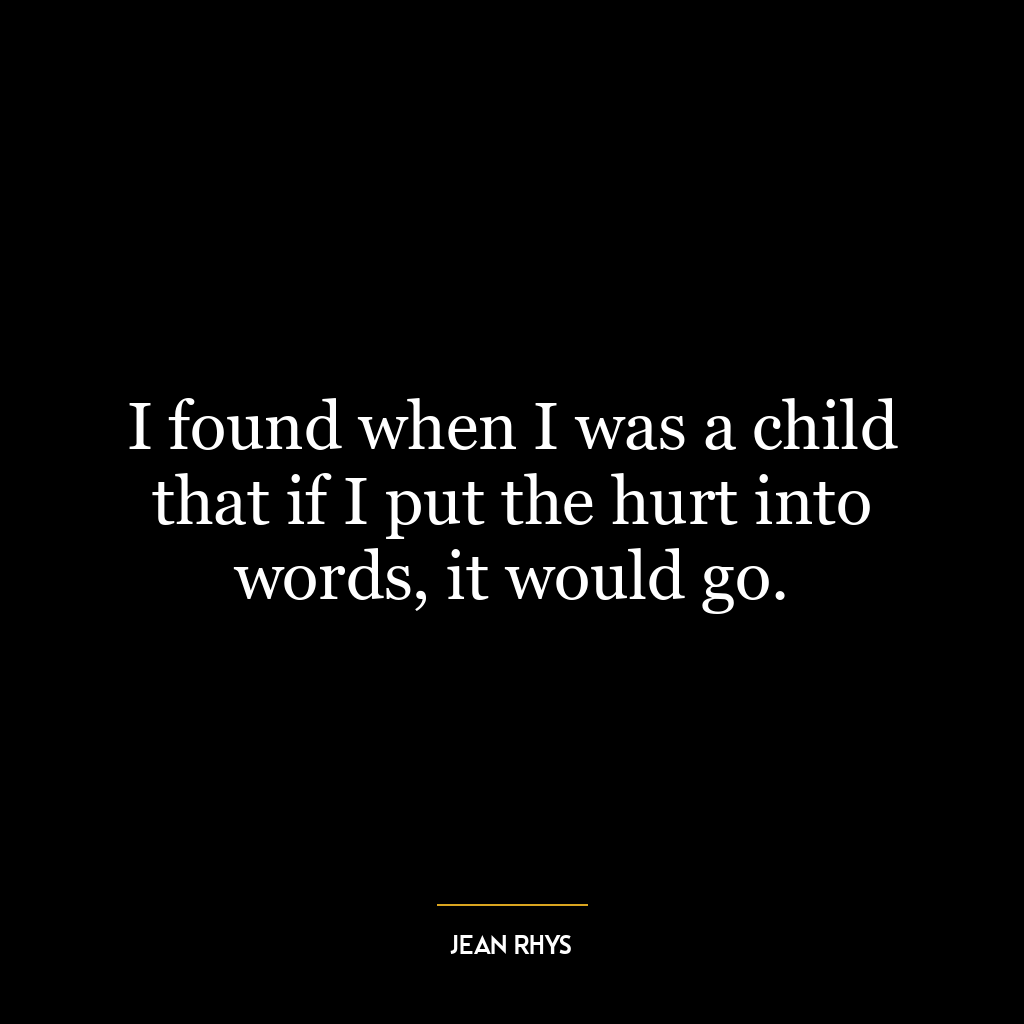 I found when I was a child that if I put the hurt into words, it would go.