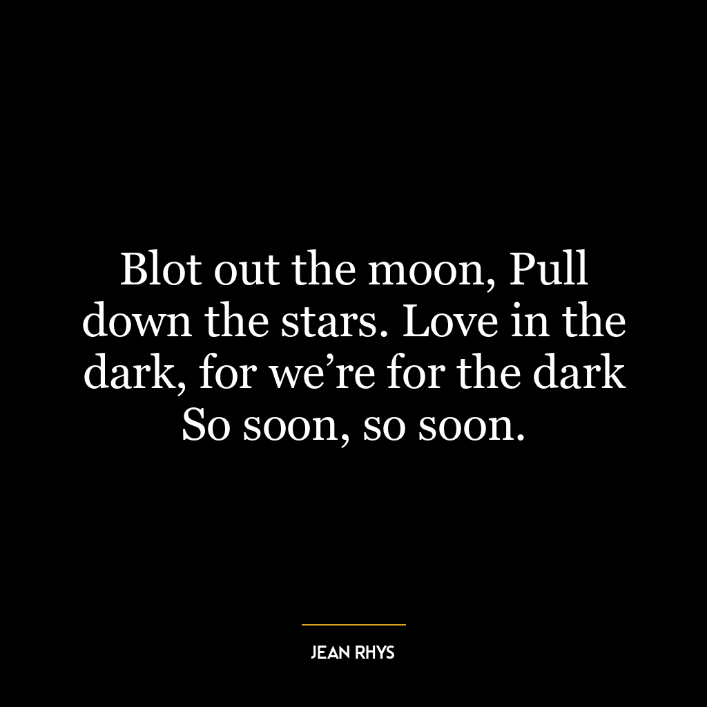 Blot out the moon, Pull down the stars. Love in the dark, for we’re for the dark So soon, so soon.