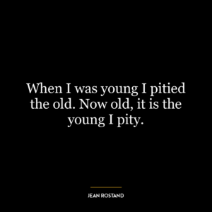 When I was young I pitied the old. Now old, it is the young I pity.