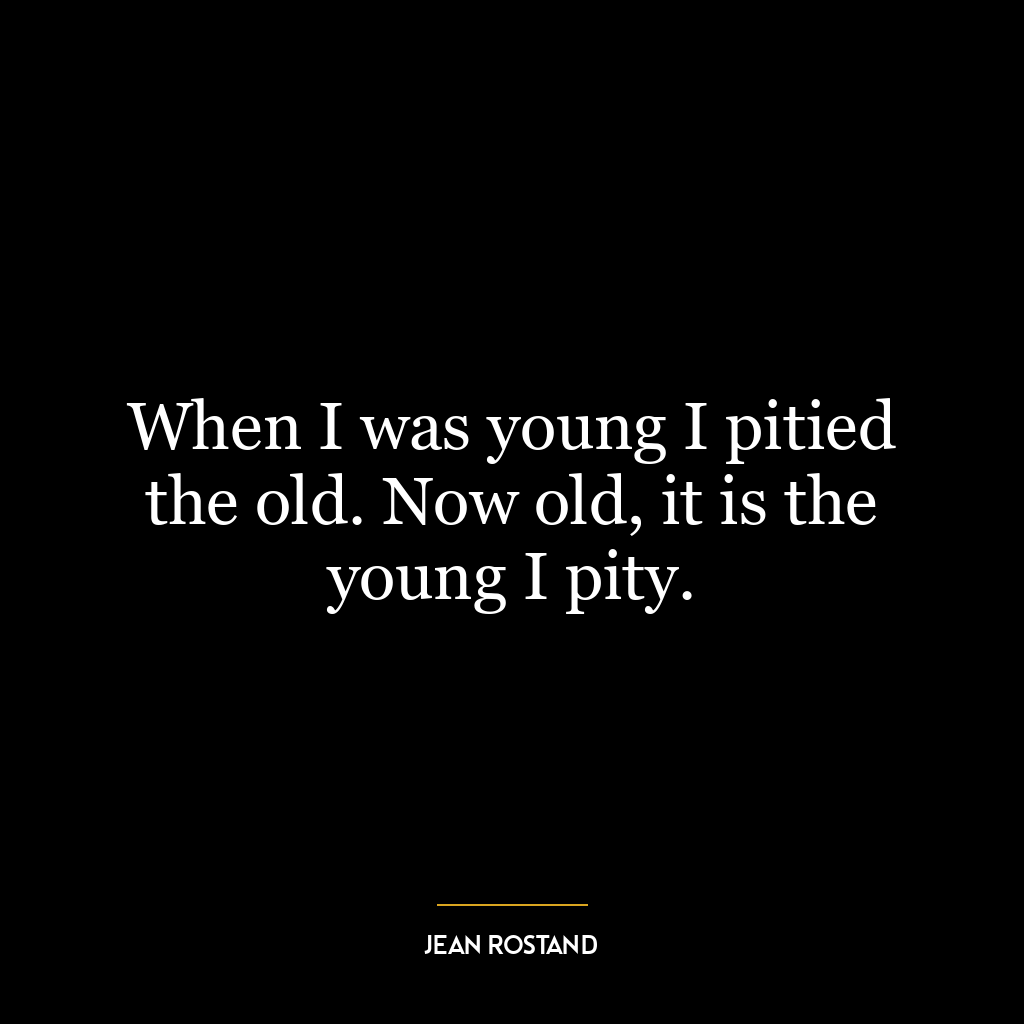 When I was young I pitied the old. Now old, it is the young I pity.