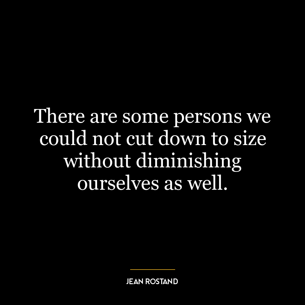 There are some persons we could not cut down to size without diminishing ourselves as well.