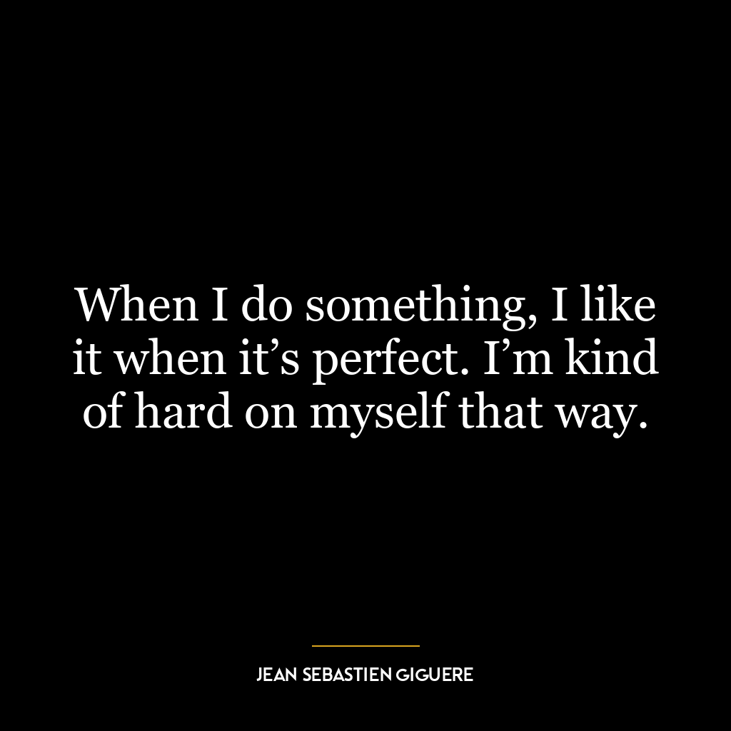 When I do something, I like it when it’s perfect. I’m kind of hard on myself that way.