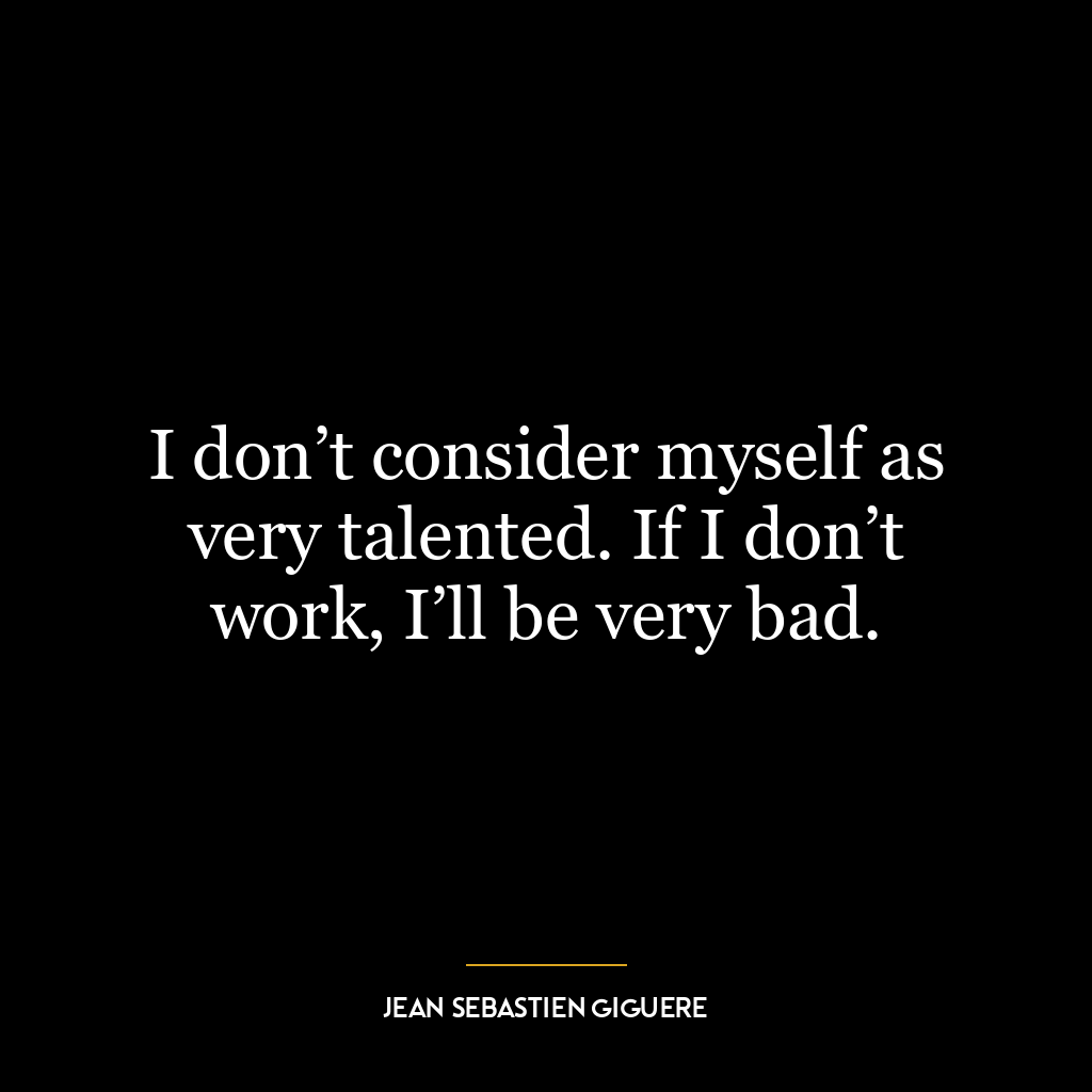 I don’t consider myself as very talented. If I don’t work, I’ll be very bad.