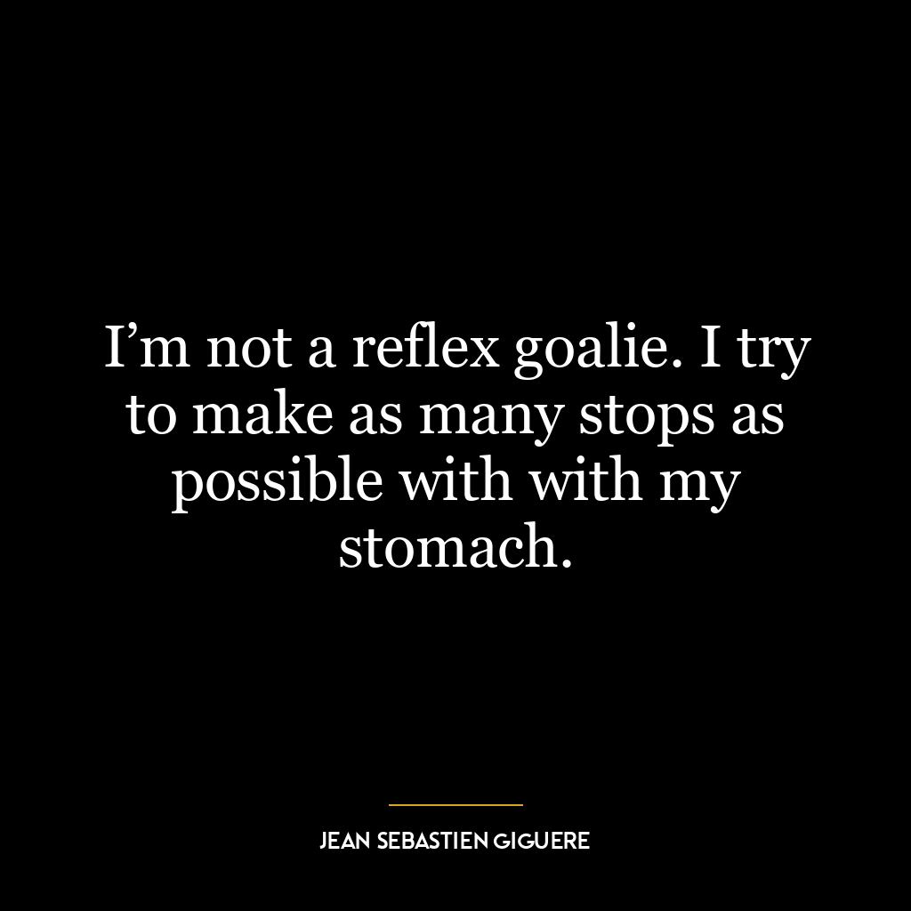 I’m not a reflex goalie. I try to make as many stops as possible with with my stomach.