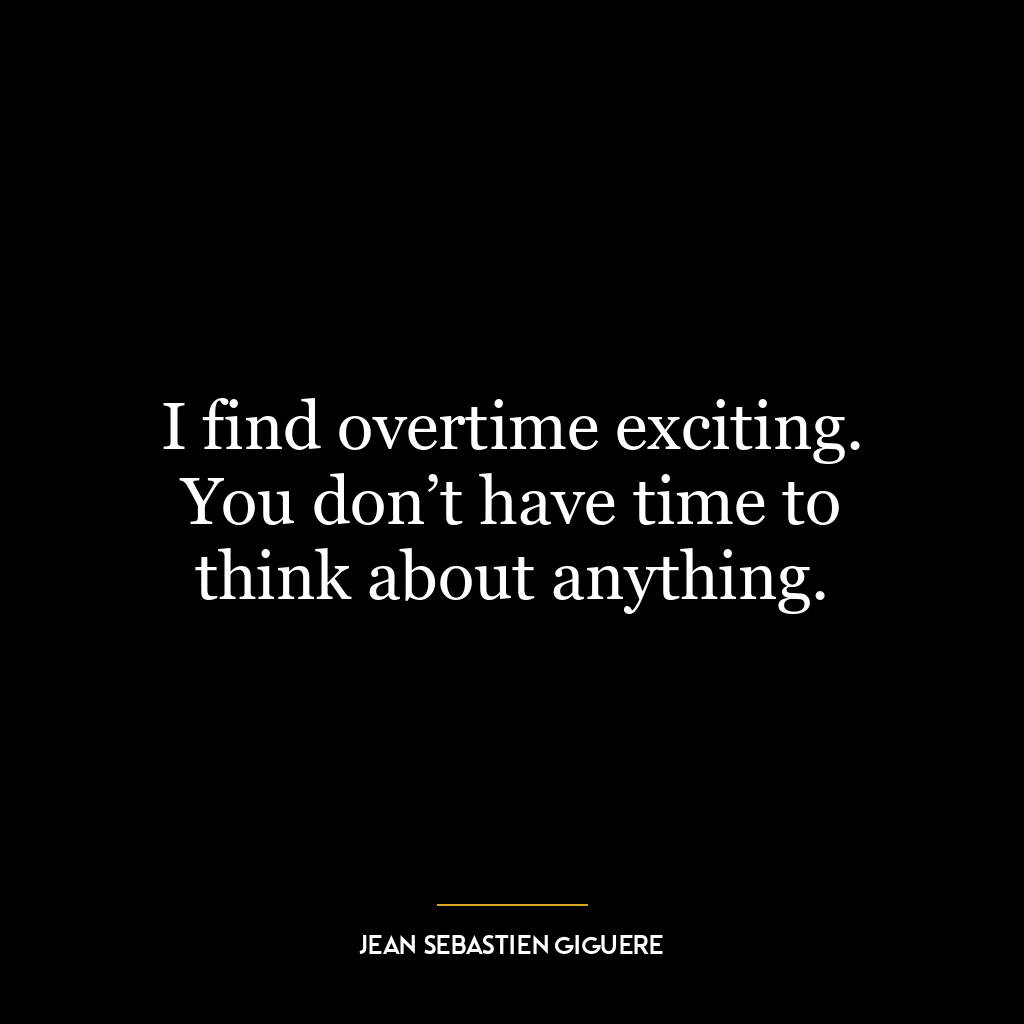 I find overtime exciting. You don’t have time to think about anything.